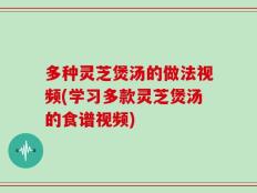 多种灵芝煲汤的做法视频(学习多款灵芝煲汤的食谱视频)