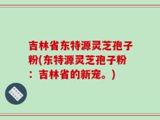 吉林省东特源灵芝孢子粉(东特源灵芝孢子粉：吉林省的新宠。)