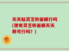 天天贴灵芝粉面膜行吗(使用灵芝粉面膜天天敷可行吗？)
