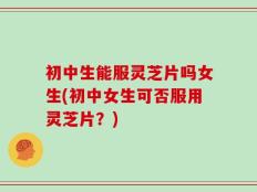 初中生能服灵芝片吗女生(初中女生可否服用灵芝片？)