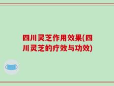 四川灵芝作用效果(四川灵芝的疗效与功效)