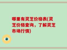 哪里有灵芝价格表(灵芝价格查询，了解灵芝市场行情)