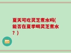 夏天可吃灵芝煮水吗(能否在夏季喝灵芝煮水？)