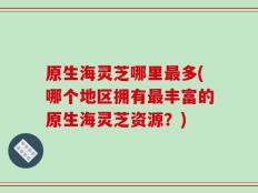 原生海灵芝哪里最多(哪个地区拥有最丰富的原生海灵芝资源？)