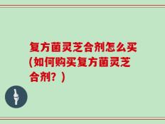 复方菌灵芝合剂怎么买(如何购买复方菌灵芝合剂？)
