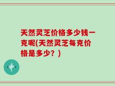 天然灵芝价格多少钱一克呢(天然灵芝每克价格是多少？)