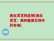南北灵芝的区别(南北灵芝：两种菌类引领中药市场)