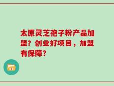 太原灵芝孢子粉产品加盟？创业好项目，加盟有保障？