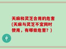 天麻和灵芝合用的危害(天麻与灵芝不宜同时使用，有哪些危害？)