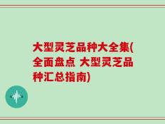 大型灵芝品种大全集(全面盘点 大型灵芝品种汇总指南)