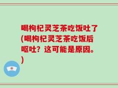 喝枸杞灵芝茶吃饭吐了(喝枸杞灵芝茶吃饭后呕吐？这可能是原因。)