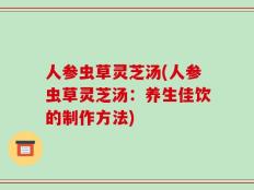 人参虫草灵芝汤(人参虫草灵芝汤：养生佳饮的制作方法)