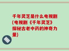 千年灵芝是什么电视剧(电视剧《千年灵芝》探秘古老中药的神奇力量)