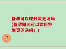 备孕可以吃野灵芝汤吗(备孕期间可以饮用野生灵芝汤吗？)