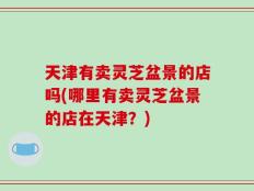 天津有卖灵芝盆景的店吗(哪里有卖灵芝盆景的店在天津？)