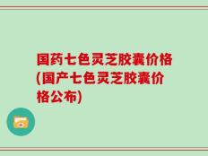国药七色灵芝胶囊价格(国产七色灵芝胶囊价格公布)