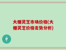 大棚灵芝市场价格(大棚灵芝价格走势分析)