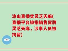 凉山直播卖灵芝天麻(直播平台被指销售冒牌灵芝天麻，涉事人员被拘留)