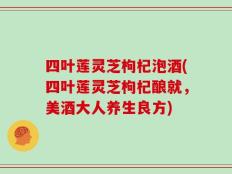 四叶莲灵芝枸杞泡酒(四叶莲灵芝枸杞酿就，美酒大人养生良方)