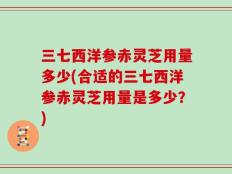 三七西洋参赤灵芝用量多少(合适的三七西洋参赤灵芝用量是多少？)