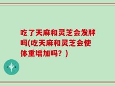 吃了天麻和灵芝会发胖吗(吃天麻和灵芝会使体重增加吗？)