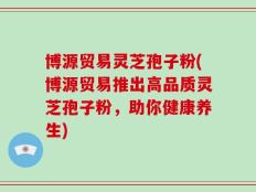 博源贸易灵芝孢子粉(博源贸易推出高品质灵芝孢子粉，助你健康养生)