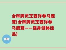 合辉牌灵芝西洋参马鹿茸(合辉牌灵芝西洋参马鹿茸——强身健体佳品)