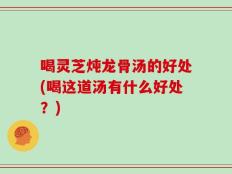 喝灵芝炖龙骨汤的好处(喝这道汤有什么好处？)