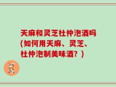 天麻和灵芝杜仲泡酒吗(如何用天麻、灵芝、杜仲泡制美味酒？)