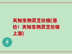 天知生物灵芝价格(涨价！天知生物灵芝价格上涨)