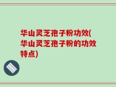 华山灵芝孢子粉功效(华山灵芝孢子粉的功效特点)