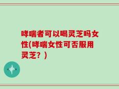 哮喘者可以喝灵芝吗女性(哮喘女性可否服用灵芝？)