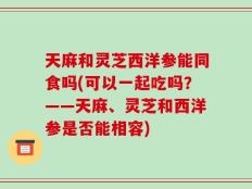 天麻和灵芝西洋参能同食吗(可以一起吃吗？——天麻、灵芝和西洋参是否能相容)