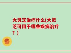 大灵芝治疗什么(大灵芝可用于哪些疾病治疗？)