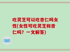 吃灵芝可以吃杏仁吗女性(女性可吃灵芝和杏仁吗？一文解答)