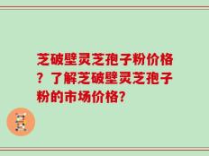 芝破壁灵芝孢子粉价格？了解芝破壁灵芝孢子粉的市场价格？
