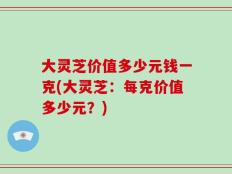 大灵芝价值多少元钱一克(大灵芝：每克价值多少元？)