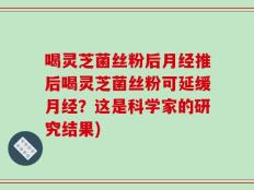喝灵芝菌丝粉后月经推后喝灵芝菌丝粉可延缓月经？这是科学家的研究结果)