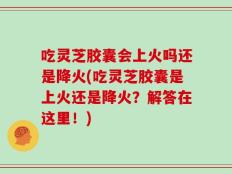 吃灵芝胶囊会上火吗还是降火(吃灵芝胶囊是上火还是降火？解答在这里！)