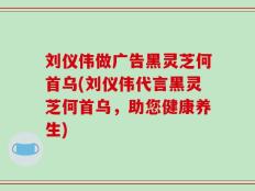 刘仪伟做广告黑灵芝何首乌(刘仪伟代言黑灵芝何首乌，助您健康养生)
