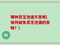 哪种灵芝泡酒不苦呢(如何避免灵芝泡酒的苦味？)