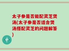 太子参是否能配灵芝煲汤(太子参是否适合煲汤搭配灵芝的问题解答)