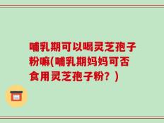 哺乳期可以喝灵芝孢子粉嘛(哺乳期妈妈可否食用灵芝孢子粉？)
