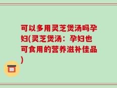 可以多用灵芝煲汤吗孕妇(灵芝煲汤：孕妇也可食用的营养滋补佳品)