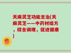 天麻灵芝功能主治(天麻灵芝——中药材组方，综合调理，促进健康)