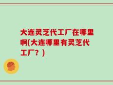 大连灵芝代工厂在哪里啊(大连哪里有灵芝代工厂？)