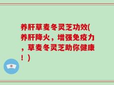 养肝草麦冬灵芝功效(养肝降火，增强免疫力，草麦冬灵芝助你健康！)