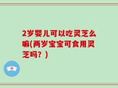 2岁婴儿可以吃灵芝么嘛(两岁宝宝可食用灵芝吗？)