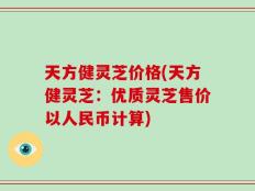 天方健灵芝价格(天方健灵芝：优质灵芝售价以人民币计算)