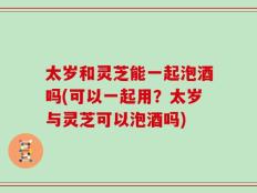 太岁和灵芝能一起泡酒吗(可以一起用？太岁与灵芝可以泡酒吗)